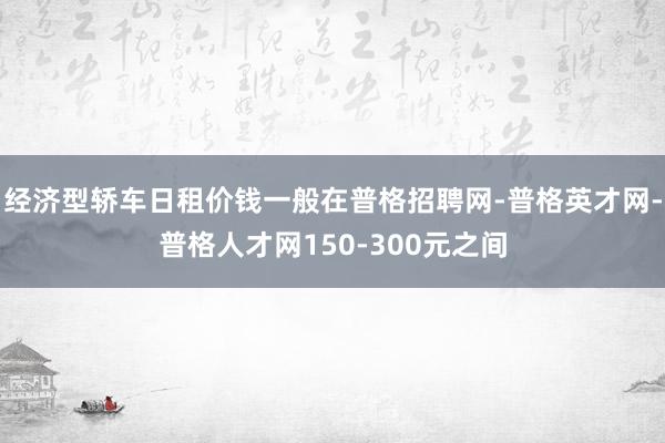 经济型轿车日租价钱一般在普格招聘网-普格英才网-普格人才网150-300元之间