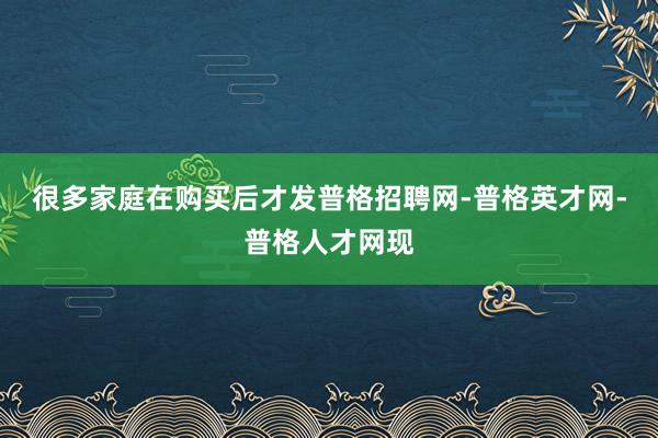很多家庭在购买后才发普格招聘网-普格英才网-普格人才网现
