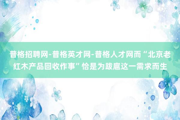 普格招聘网-普格英才网-普格人才网而“北京老红木产品回收作事”恰是为跋扈这一需求而生