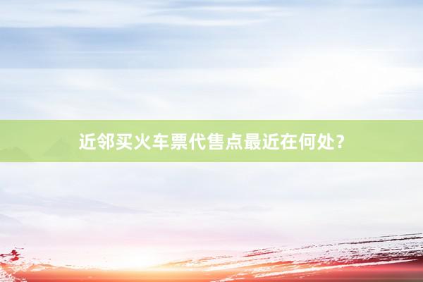 近邻买火车票代售点最近在何处？